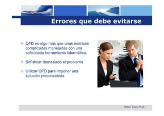 Errores que debe evitarse


 QFD es algo más que unas matrices
  complicadas manejadas con una
  sofisticada herramienta informática.

 Sofisticar demasiado el problema

 Utilizar QFD para imponer una
  solución preconcebida.




                                         Milton Coca Ph.D.
 