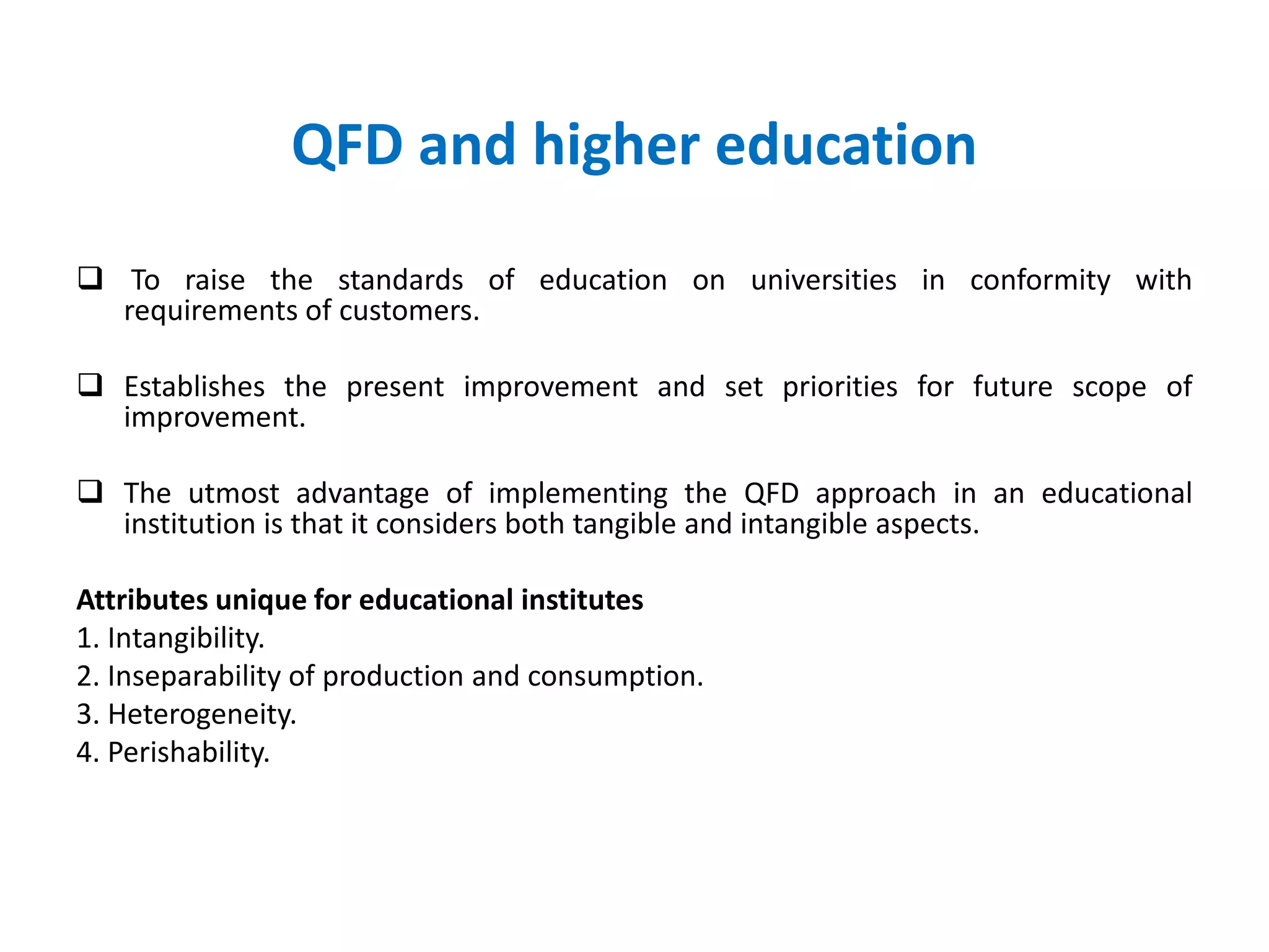 QFD and higher education
 To raise the standards of education on universities in conformity with
requirements of customers.
 Establishes the present improvement and set priorities for future scope of
improvement.
 The utmost advantage of implementing the QFD approach in an educational
institution is that it considers both tangible and intangible aspects.
Attributes unique for educational institutes
1. Intangibility.
2. Inseparability of production and consumption.
3. Heterogeneity.
4. Perishability.
 