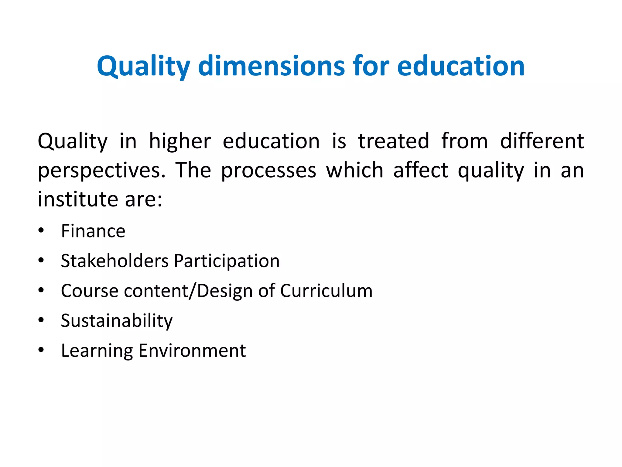 Quality dimensions for education
Quality in higher education is treated from different
perspectives. The processes which affect quality in an
institute are:
• Finance
• Stakeholders Participation
• Course content/Design of Curriculum
• Sustainability
• Learning Environment
 