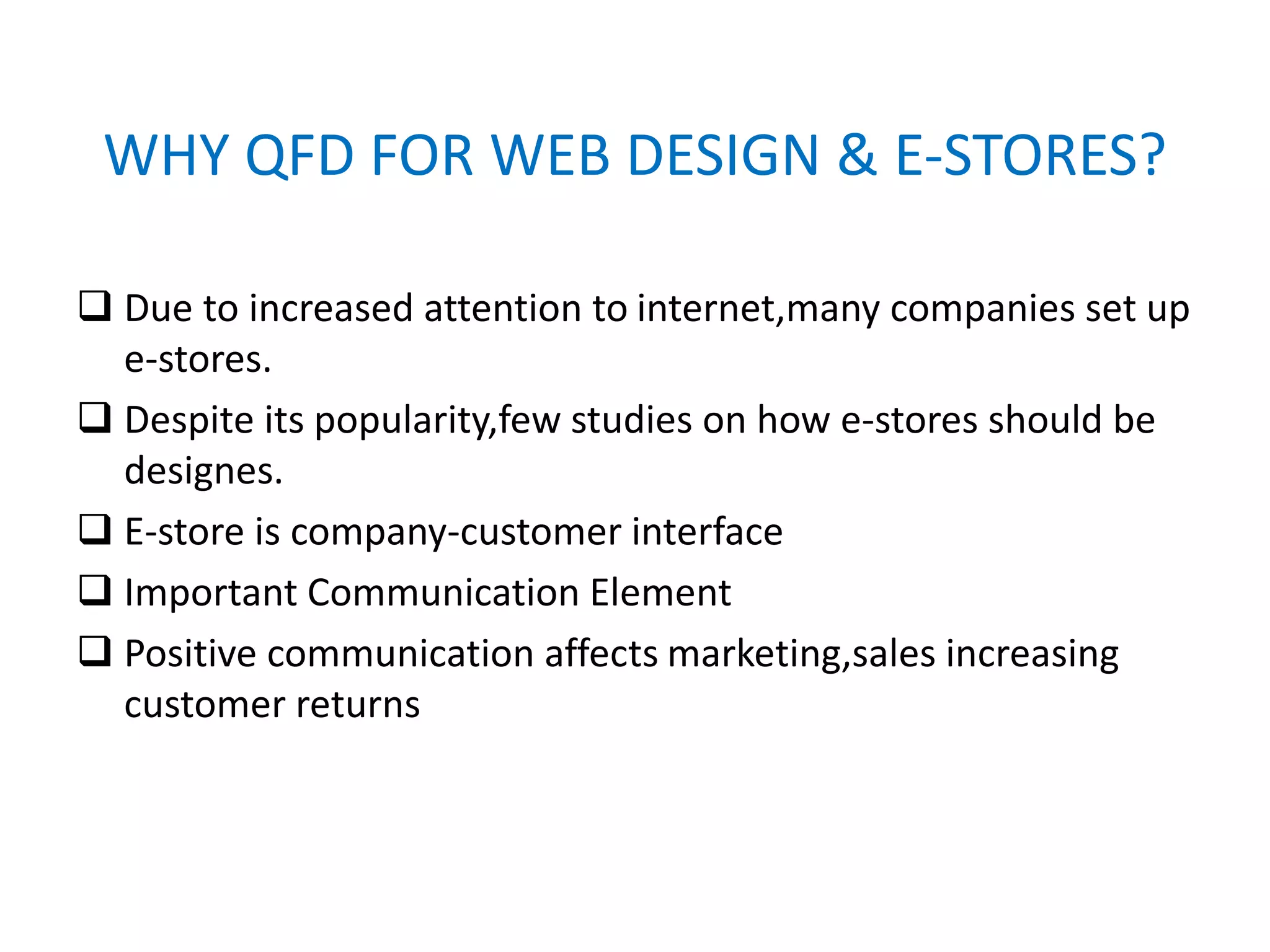 WHY QFD FOR WEB DESIGN & E-STORES?
 Due to increased attention to internet,many companies set up
e-stores.
 Despite its popularity,few studies on how e-stores should be
designes.
 E-store is company-customer interface
 Important Communication Element
 Positive communication affects marketing,sales increasing
customer returns
 