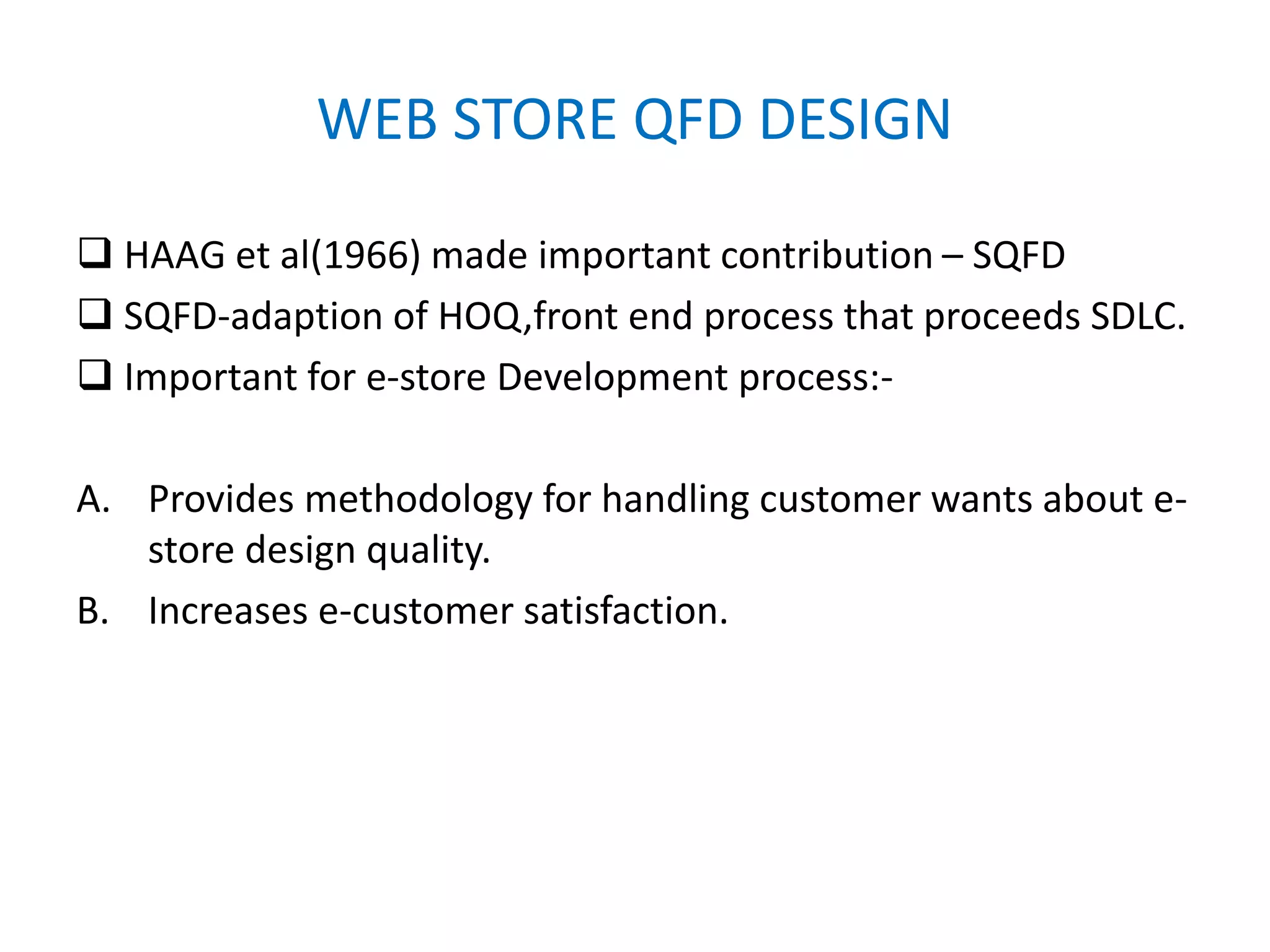 WEB STORE QFD DESIGN
 HAAG et al(1966) made important contribution – SQFD
 SQFD-adaption of HOQ,front end process that proceeds SDLC.
 Important for e-store Development process:-
A. Provides methodology for handling customer wants about e-
store design quality.
B. Increases e-customer satisfaction.
 