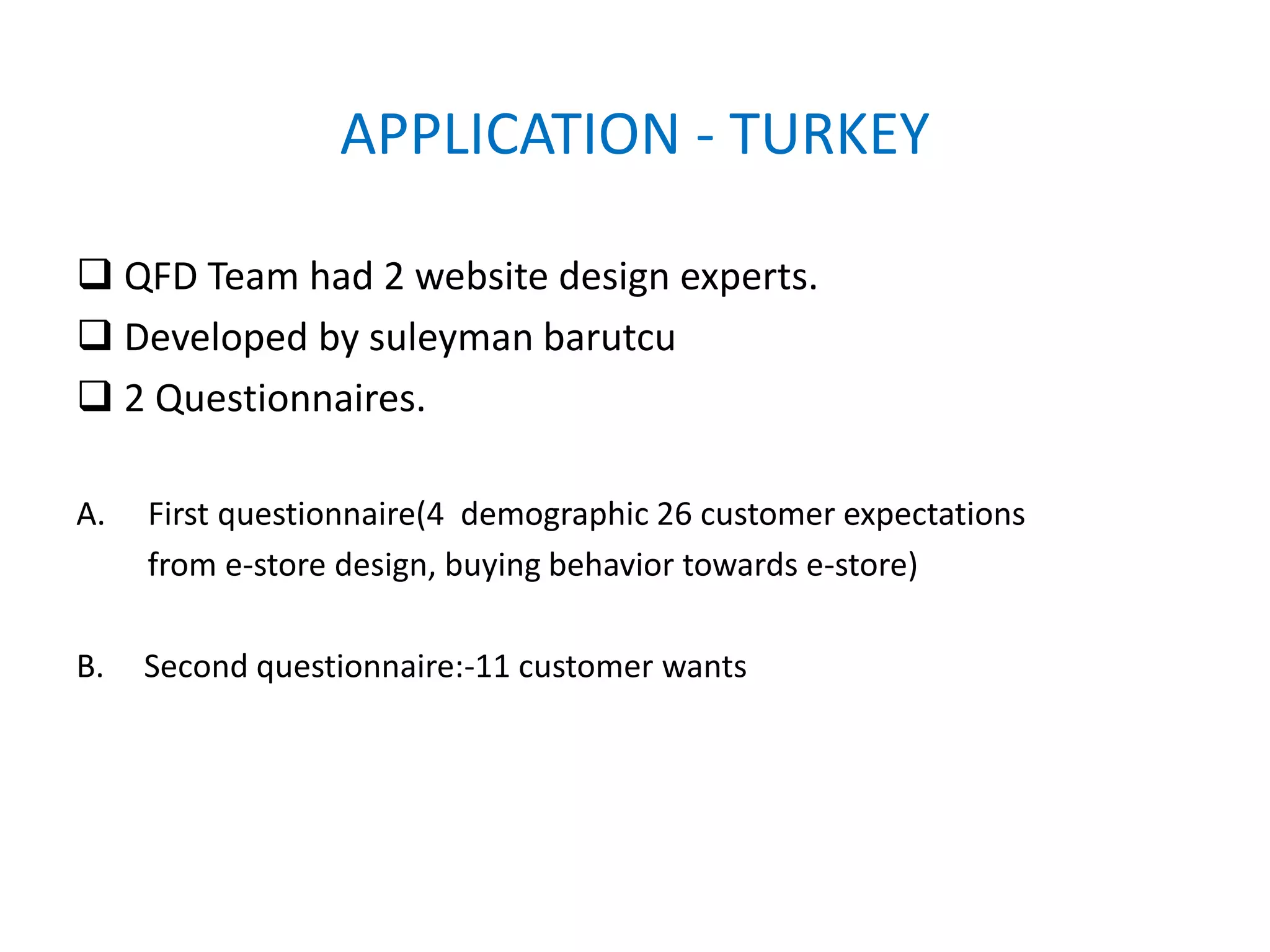 APPLICATION - TURKEY
 QFD Team had 2 website design experts.
 Developed by suleyman barutcu
 2 Questionnaires.
A. First questionnaire(4 demographic 26 customer expectations
from e-store design, buying behavior towards e-store)
B. Second questionnaire:-11 customer wants
 