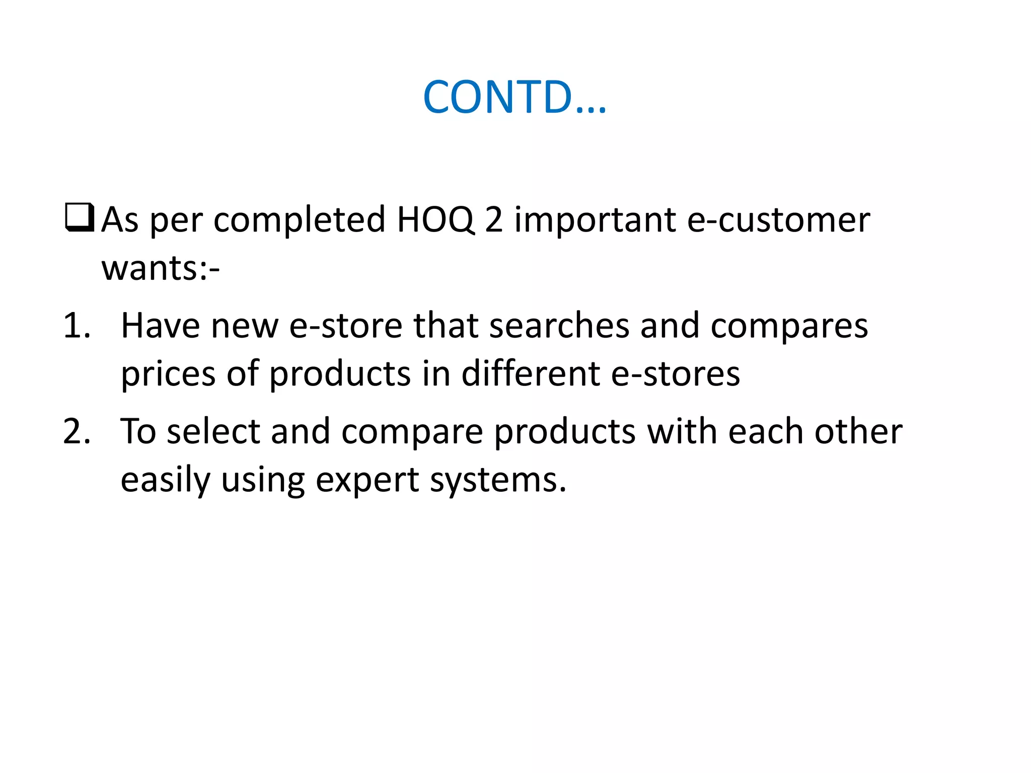CONTD…
As per completed HOQ 2 important e-customer
wants:-
1. Have new e-store that searches and compares
prices of products in different e-stores
2. To select and compare products with each other
easily using expert systems.
 