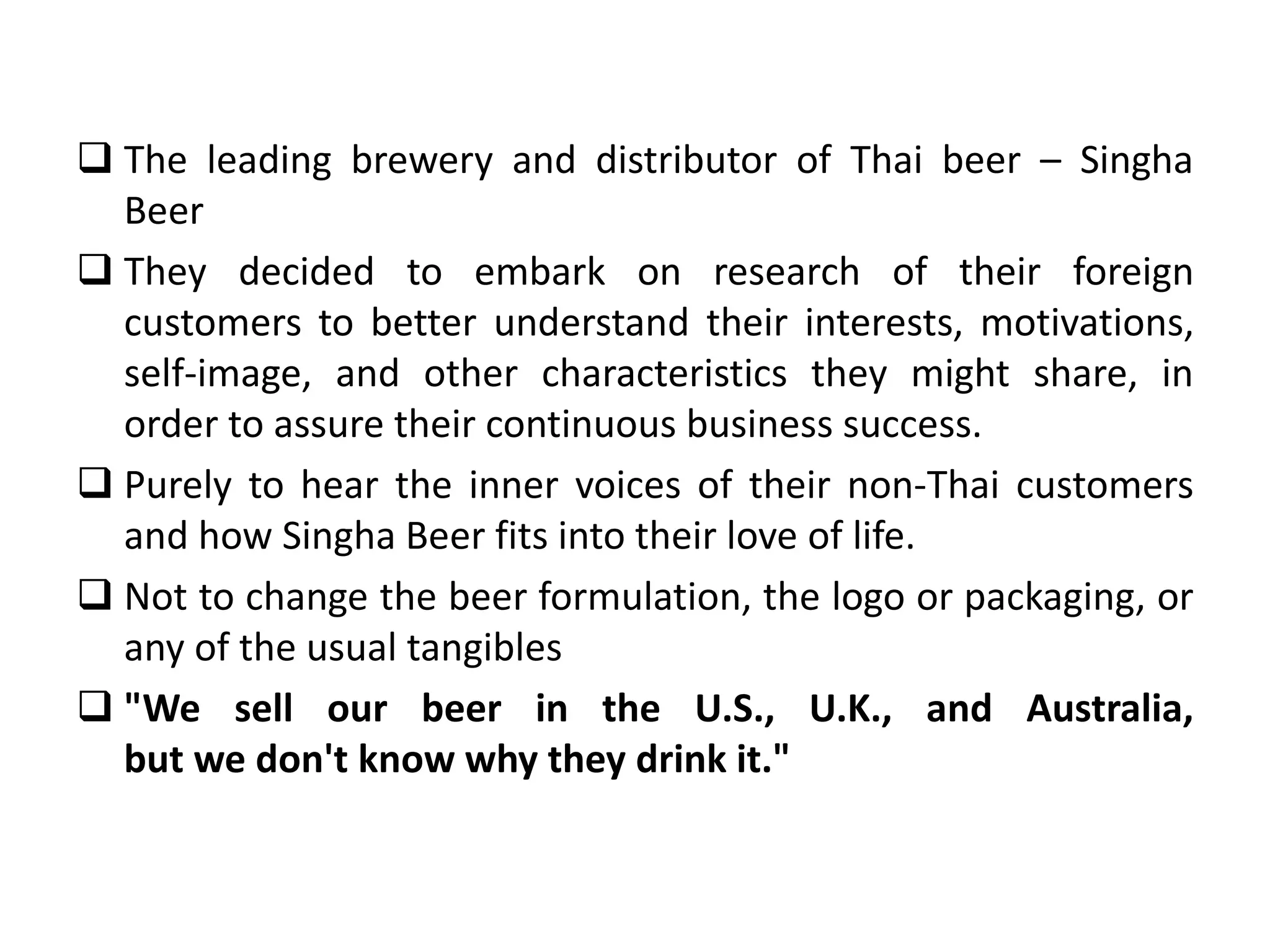  The leading brewery and distributor of Thai beer – Singha
Beer
 They decided to embark on research of their foreign
customers to better understand their interests, motivations,
self-image, and other characteristics they might share, in
order to assure their continuous business success.
 Purely to hear the inner voices of their non-Thai customers
and how Singha Beer fits into their love of life.
 Not to change the beer formulation, the logo or packaging, or
any of the usual tangibles
 "We sell our beer in the U.S., U.K., and Australia,
but we don't know why they drink it."
 