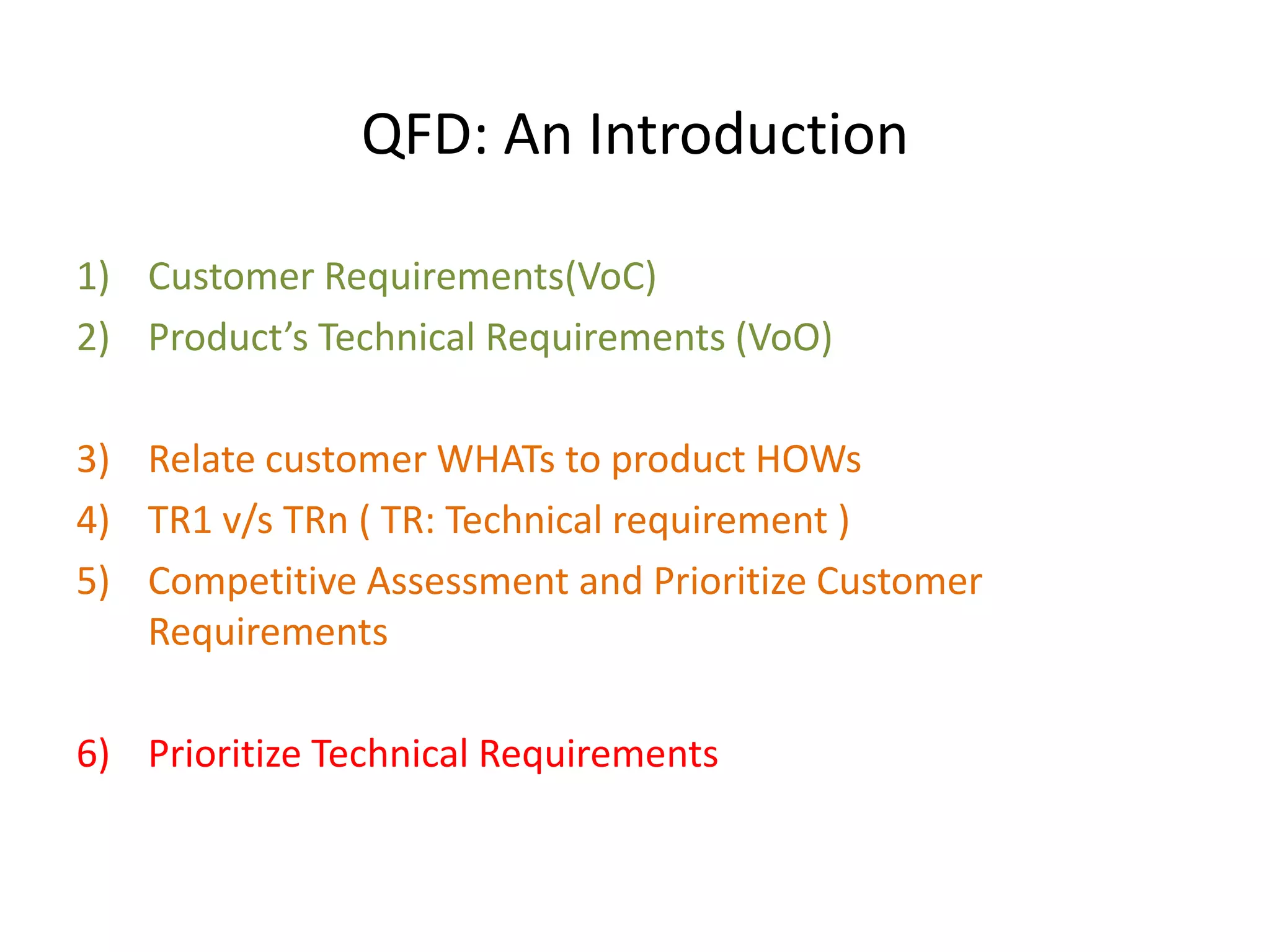 QFD: An Introduction
1) Customer Requirements(VoC)
2) Product’s Technical Requirements (VoO)
3) Relate customer WHATs to product HOWs
4) TR1 v/s TRn ( TR: Technical requirement )
5) Competitive Assessment and Prioritize Customer
Requirements
6) Prioritize Technical Requirements
 