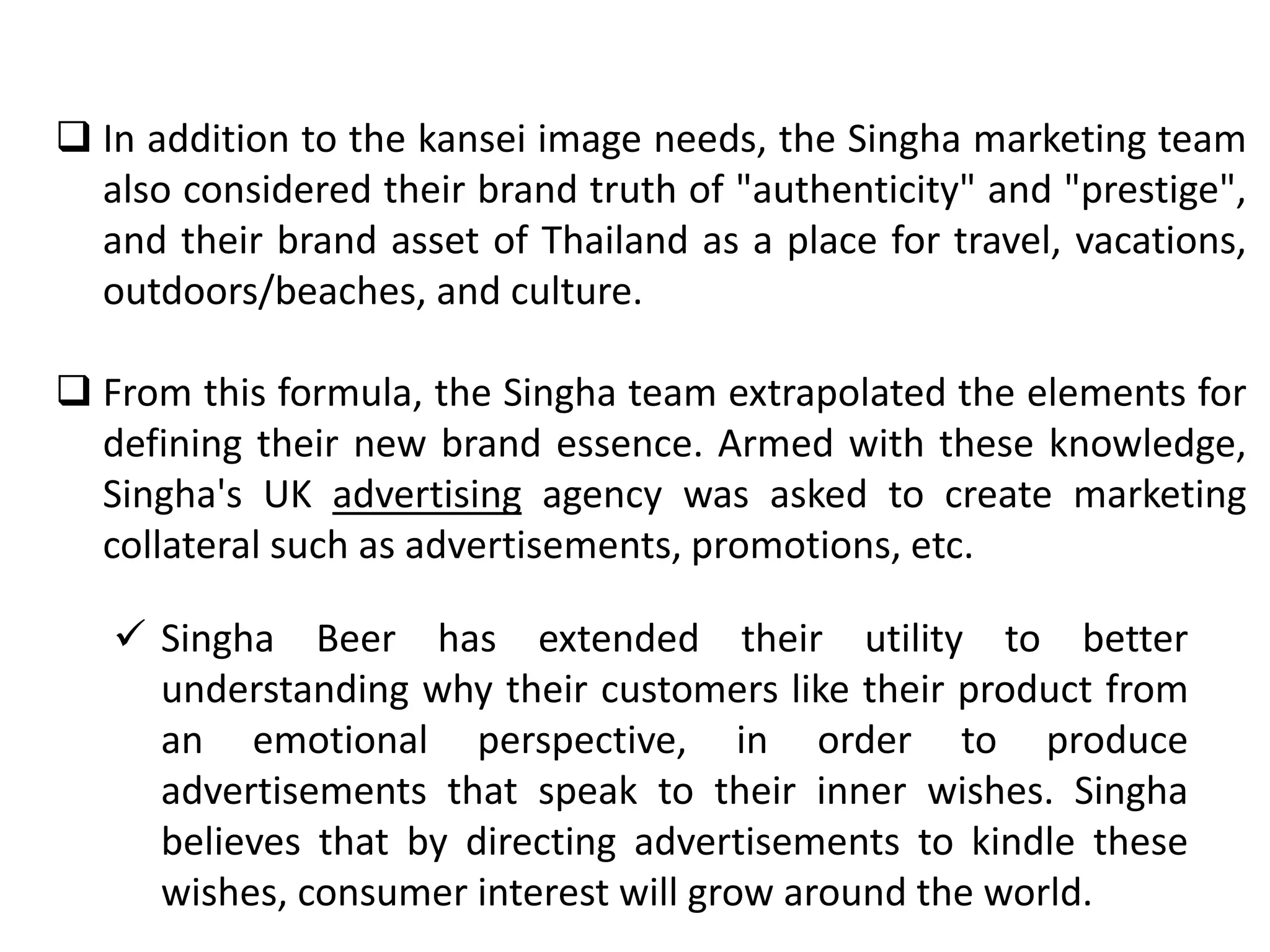  In addition to the kansei image needs, the Singha marketing team
also considered their brand truth of "authenticity" and "prestige",
and their brand asset of Thailand as a place for travel, vacations,
outdoors/beaches, and culture.
 From this formula, the Singha team extrapolated the elements for
defining their new brand essence. Armed with these knowledge,
Singha's UK advertising agency was asked to create marketing
collateral such as advertisements, promotions, etc.
 Singha Beer has extended their utility to better
understanding why their customers like their product from
an emotional perspective, in order to produce
advertisements that speak to their inner wishes. Singha
believes that by directing advertisements to kindle these
wishes, consumer interest will grow around the world.
 