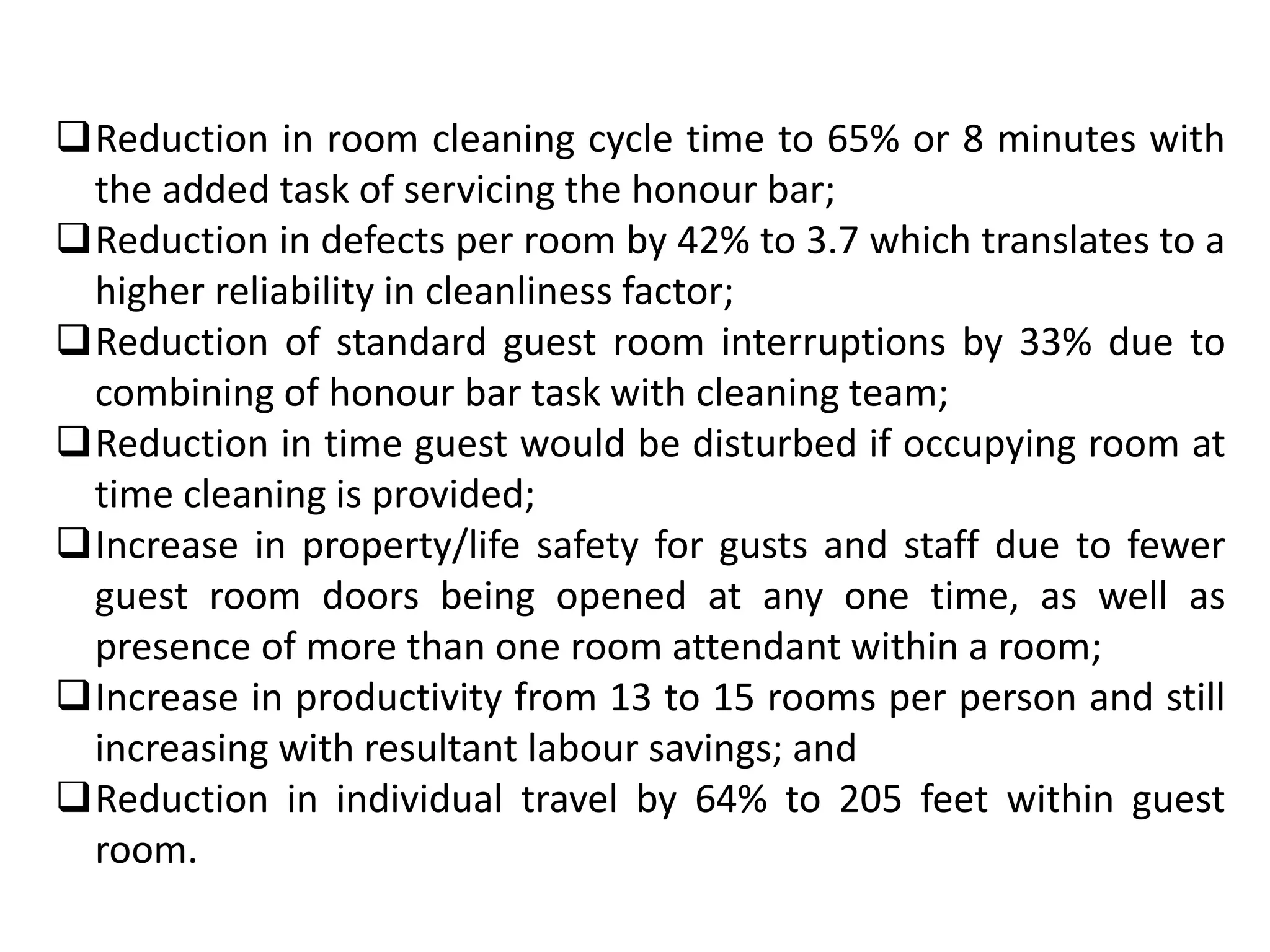 Reduction in room cleaning cycle time to 65% or 8 minutes with
the added task of servicing the honour bar;
Reduction in defects per room by 42% to 3.7 which translates to a
higher reliability in cleanliness factor;
Reduction of standard guest room interruptions by 33% due to
combining of honour bar task with cleaning team;
Reduction in time guest would be disturbed if occupying room at
time cleaning is provided;
Increase in property/life safety for gusts and staff due to fewer
guest room doors being opened at any one time, as well as
presence of more than one room attendant within a room;
Increase in productivity from 13 to 15 rooms per person and still
increasing with resultant labour savings; and
Reduction in individual travel by 64% to 205 feet within guest
room.
 