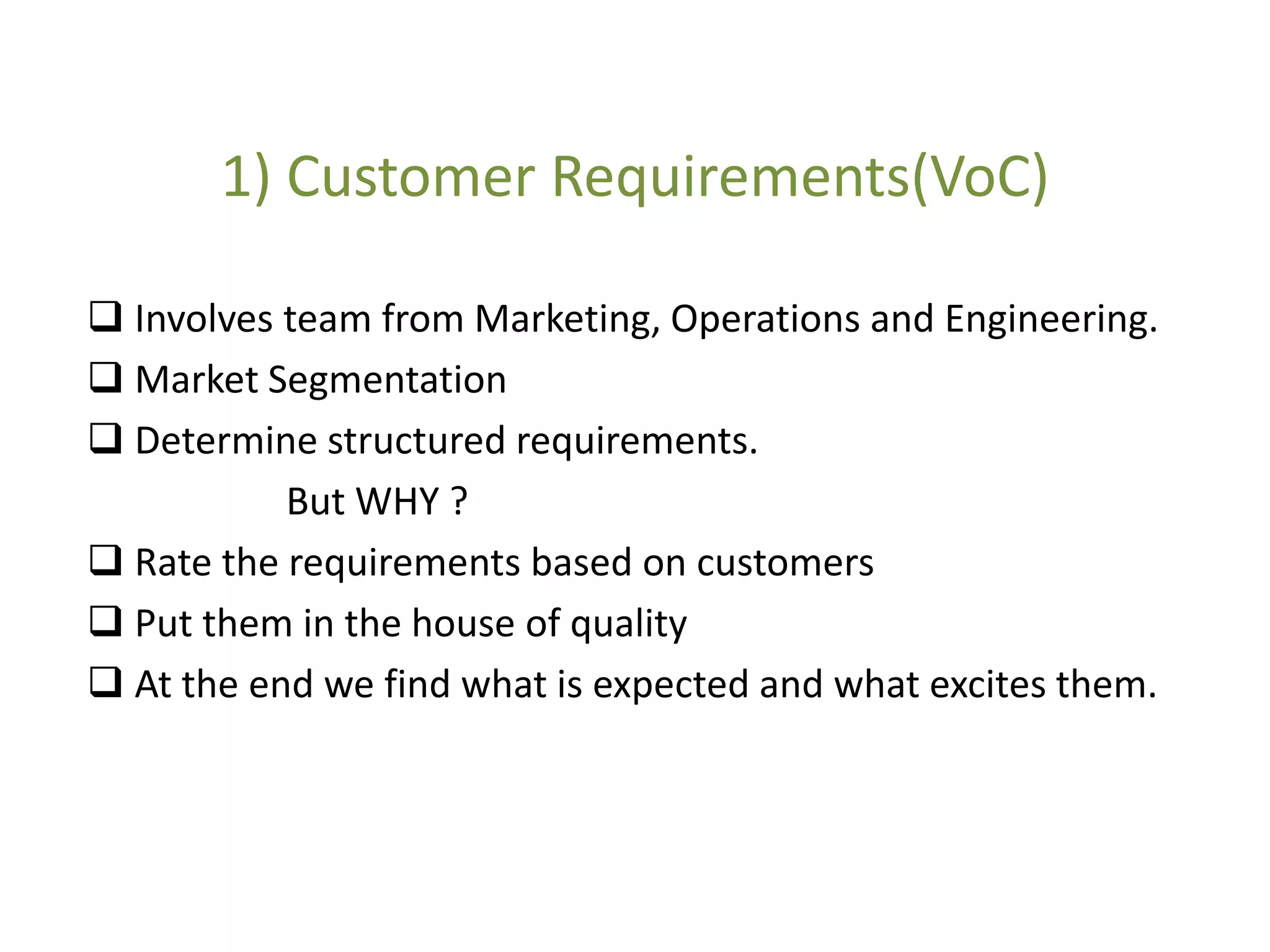 1) Customer Requirements(VoC)
 Involves team from Marketing, Operations and Engineering.
 Market Segmentation
 Determine structured requirements.
But WHY ?
 Rate the requirements based on customers
 Put them in the house of quality
 At the end we find what is expected and what excites them.
 