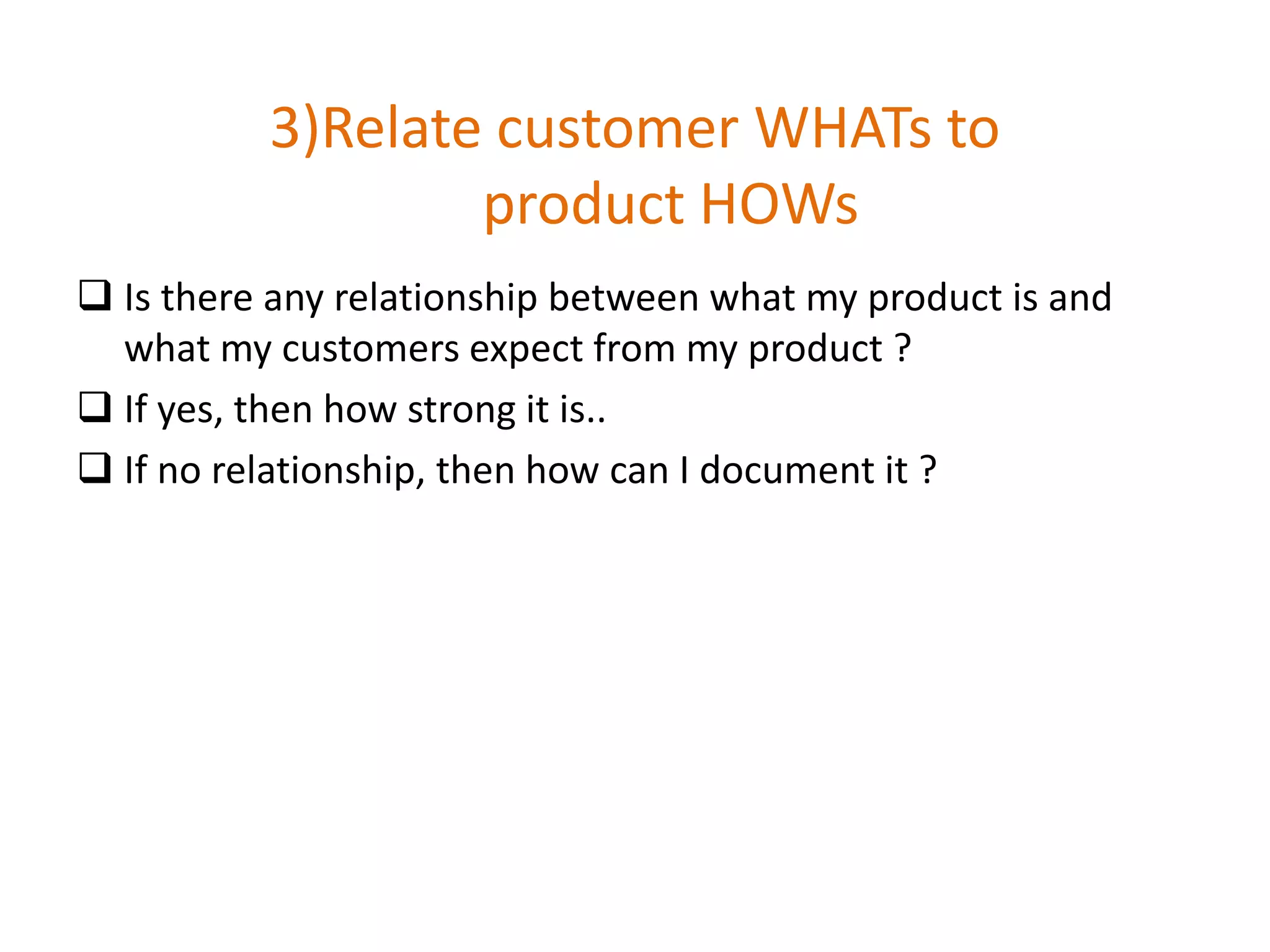 3)Relate customer WHATs to
product HOWs
 Is there any relationship between what my product is and
what my customers expect from my product ?
 If yes, then how strong it is..
 If no relationship, then how can I document it ?
 