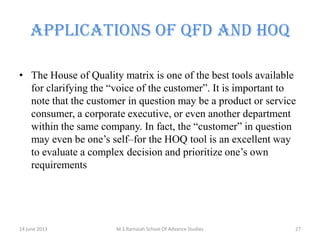 APPLICATIONS OF QFD AND HOQ
• The House of Quality matrix is one of the best tools available
for clarifying the “voice of the customer”. It is important to
note that the customer in question may be a product or service
consumer, a corporate executive, or even another department
within the same company. In fact, the “customer” in question
may even be one’s self–for the HOQ tool is an excellent way
to evaluate a complex decision and prioritize one’s own
requirements

14 june 2013

M.S.Ramaiah School Of Advance Studies

27

 
