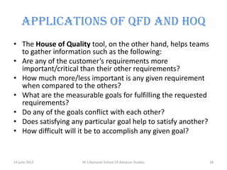 APPLICATIONS OF QFD AND HOQ
• The House of Quality tool, on the other hand, helps teams
to gather information such as the following:
• Are any of the customer’s requirements more
important/critical than their other requirements?
• How much more/less important is any given requirement
when compared to the others?
• What are the measurable goals for fulfilling the requested
requirements?
• Do any of the goals conflict with each other?
• Does satisfying any particular goal help to satisfy another?
• How difficult will it be to accomplish any given goal?

14 june 2013

M.S.Ramaiah School Of Advance Studies

28

 
