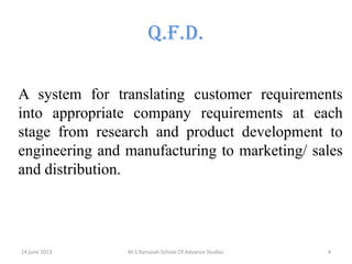 Q.F.D.
A system for translating customer requirements
into appropriate company requirements at each
stage from research and product development to
engineering and manufacturing to marketing/ sales
and distribution.

14 june 2013

M.S.Ramaiah School Of Advance Studies

4

 