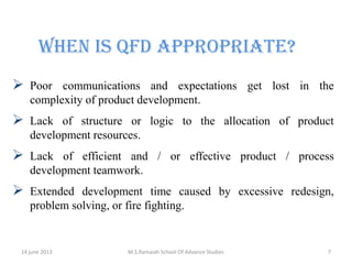 When is QFD Appropriate?
 Poor communications and expectations get lost in the
complexity of product development.



Lack of structure or logic to the allocation of product
development resources.



Lack of efficient and / or effective product / process
development teamwork.



Extended development time caused by excessive redesign,
problem solving, or fire fighting.

14 june 2013

M.S.Ramaiah School Of Advance Studies

7

 