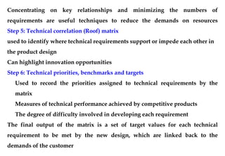 Concentrating on key relationships and minimizing the numbers of
requirements are useful techniques to reduce the demands on resources
Step 5: Technical correlation (Roof) matrix
used to identify where technical requirements support or impede each other in
the product design
Can highlight innovation opportunities
Step 6: Technical priorities, benchmarks and targets
Used to record the priorities assigned to technical requirements by the
matrix
Measures of technical performance achieved by competitive products
The degree of difficulty involved in developing each requirement
The final output of the matrix is a set of target values for each technical
requirement to be met by the new design, which are linked back to the
demands of the customer
 