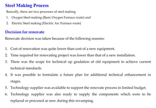 Decision for renovate
Renovate decision was taken because of the following reasons:
1. Cost of renovation was quite lower than cost of a new equipment.
2. Time required for renovating project was lower than that of a new installation.
3. There was the scope for technical up gradation of old equipment to achieve current
technical standards
4. It was possible to formulate a future plan for additional technical enhancement in
stages.
5. Technology supplier was available to support the renovate process in limited budget.
6. Technology supplier was also ready to supply the components which were to be
replaced or procured as new during this revamping.
Steel Making Process
Basically, there are two processes of steel making
1. Oxygen Steel making (Basic Oxygen Furnace route) and
2. Electric Steel making (Electric Arc Furnace route)
 