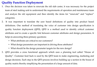 Quality Function Deployment
1. Once the decision was taken to renovate the old slab caster, it was necessary for the project
team of steel making unit to understand the requirements of operation and maintenance team
and analyze the old equipment and then identify the items for “renovate” and “replace”
categories.
2. It was important to translate the user based definitions of quality into product based
definitions. One method of translating the voice of customer into design specification is
quality function deployment (QFD). QFD is a method used to identify critical customer
attributes and to create a specific link between customer attributes and design parameters. It
helps in answering three primary questions:
• What attributes are critical to our customers?
• What design parameters are important in driving those attributes?
• What should be the design parameter targets for the new design?
3. QFD provides a cross functional approach which uses a planning tool called “House of
Quality”. Customer feed back is used by the QFD team to make engineering, marketing and
design decisions. Each step in the QFD process involves building up a section in the house of
quality matrix thereby simplifying the presentation of a large amount of data.
 