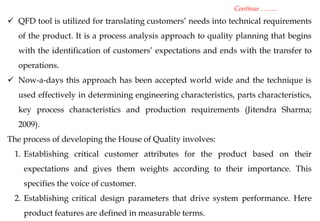  QFD tool is utilized for translating customers’ needs into technical requirements
of the product. It is a process analysis approach to quality planning that begins
with the identification of customers’ expectations and ends with the transfer to
operations.
 Now-a-days this approach has been accepted world wide and the technique is
used effectively in determining engineering characteristics, parts characteristics,
key process characteristics and production requirements (Jitendra Sharma;
2009).
The process of developing the House of Quality involves:
1. Establishing critical customer attributes for the product based on their
expectations and gives them weights according to their importance. This
specifies the voice of customer.
2. Establishing critical design parameters that drive system performance. Here
product features are defined in measurable terms.
Continue ……..
 