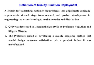A system for translating customer requirements into appropriate company
requirements at each stage from research and product development to
engineering and manufacturing to marketing/sales and distribution.
Definition of Quality Function Deployment
 QFD was developed in Japan in the late 1960s by Professors Yoji Akao and
Shigeru Mizuno.
 The Professors aimed at developing a quality assurance method that
would design customer satisfaction into a product before it was
manufactured.
 