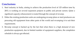 Conclusions
1. Steel industry in India, aiming to achieve the production level of 125 million tone by
2013, is working on several expansion projects in public and private sectors. Quite a
significant capacity enhancement is routed through the concept of revamp.
2. Either the existing production units are undergoing revamp plans or steel producers are
procuring old equipment from other parts of the world and revamping it to suit their
requirements.
3. Revamp concept is backed up by the fact that when there is a high demand of new
production equipment, due to limited number of equipment suppliers, the completion
schedule is always get effected.
 