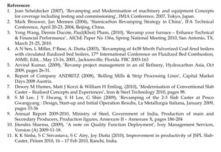 References
1. Jean Scheidecker (2007), ‘Revamping and Modernisation of machinery and equipment Concepts
for coverage including testing and commissioning’, IMIA Conference, 2007, Tokyo, Japan.
2. Mark Brouwer, Jan Mennen (2004), ‘Stamicarbon Revamping Strategy in China’, IFA Technical
Conference, April 20-23, 2004, Beijing, China.
3. Yong Wang, Dennis Ducote, Paul(Khoi) Pham, (2010), ‘Revamp your furnace – Enhance Technical
& Financial Performance’, AIChE Paper No 136a, Spring National Meeting 2010, San Antonio, TX,
March 21-25, 2010.
4. A N Sen, L Miller, P.Base, A. Dutta (2003), ‘Revamping of 4x58 Mwth Pulverized Coal fired boilers
with circulated fluidized bed boilers, 17th International Conference on Fluidized Bed Combustion,
ASME, Edit, , May 13-16, 2003., Jacksonville, Florida. FBC 2003-163
5. Arvind Kumar, (2009), ‘Revamp project management in an oil Refinery, Hydrocarbon Asia, Oct
2009, pages 26-31.
6. Report of Company ANDRITZ (2008), ‘Rolling Mills & Strip Processing Lines’, Capital Market
Days 2008 Austria.
7. Dewey M Humes, Matt J Korzi & William H Emling, (2010), ‘Modernisation of Conventional Slab
Caster – Realised Concepts and Experiences’, Iron & Steel Technology 2010, pages 98.
8. S M Lee, J Y Hwang, S H Lee, G Shin (2009), ‘Revamping of the 2-3 Slab Caster at Posco
Gwangyang : Design, Start-up and Initial Operation Results, La Metallurgia Italiana, January 2009,
pages 33-36
9. Annual Report 2009-2010, Ministry of Steel, Government of India, Production of main and
Secondary Producers, Production figures, Annexure II – Annexure X, pages 186-204
10. Jitendra Sharma, (2009), ‘A note on Quality Function Deployment’, Ivey Management Services,
Version (A) 2009-11-18.
11. K K Sinha, S C Srivastava, S C Airy, Joy Dutta (2010), Improvement in productivity of JSPL Slab-
Caster, Priism 2010, 16 – 17 Feb 2010, Ranchi, India.
 