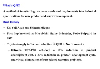 What is QFD?
A method of transferring customer needs and requirements into technical
specifications for new product and service development.
Brief History
• Dr. Yoji Akao and Shigeru Mizuno
• First implemented at Mitsubishi Heavy Industries, Kobe Shipyard in
1972
• Toyota strongly influenced adoption of QFD in North America
– Between 1977-1984 achieved a 61% reduction in product
development cost, a 33% reduction in product development cycle,
and virtual elimination of rust related warranty problems.
 