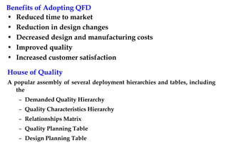 Benefits of Adopting QFD
• Reduced time to market
• Reduction in design changes
• Decreased design and manufacturing costs
• Improved quality
• Increased customer satisfaction
House of Quality
A popular assembly of several deployment hierarchies and tables, including
the
– Demanded Quality Hierarchy
– Quality Characteristics Hierarchy
– Relationships Matrix
– Quality Planning Table
– Design Planning Table
 