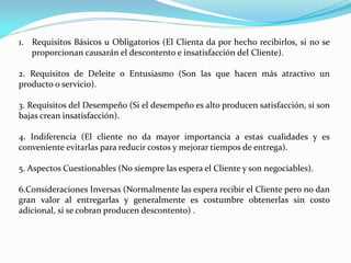 1. Requisitos Básicos u Obligatorios (El Clienta da por hecho recibirlos, si no se
proporcionan causarán el descontento e insatisfacción del Cliente).
2. Requisitos de Deleite o Entusiasmo (Son las que hacen más atractivo un
producto o servicio).
3. Requisitos del Desempeño (Si el desempeño es alto producen satisfacción, si son
bajas crean insatisfacción).
4. Indiferencia (El cliente no da mayor importancia a estas cualidades y es
conveniente evitarlas para reducir costos y mejorar tiempos de entrega).
5. Aspectos Cuestionables (No siempre las espera el Cliente y son negociables).
6.Consideraciones Inversas (Normalmente las espera recibir el Cliente pero no dan
gran valor al entregarlas y generalmente es costumbre obtenerlas sin costo
adicional, si se cobran producen descontento) .
 
