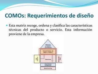 COMOs: Requerimientos de diseño
 Esta matriz recoge, ordena y clasifica las características
técnicas del producto o servicio. Esta información
proviene de la empresa.
 