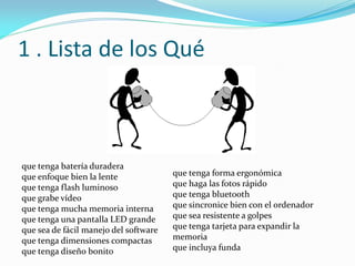 1 . Lista de los Qué
que tenga batería duradera
que enfoque bien la lente
que tenga flash luminoso
que grabe vídeo
que tenga mucha memoria interna
que tenga una pantalla LED grande
que sea de fácil manejo del software
que tenga dimensiones compactas
que tenga diseño bonito
que tenga forma ergonómica
que haga las fotos rápido
que tenga bluetooth
que sincronice bien con el ordenador
que sea resistente a golpes
que tenga tarjeta para expandir la
memoria
que incluya funda
 