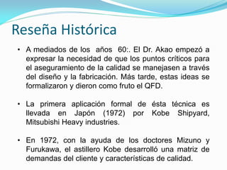 Reseña Histórica
• A mediados de los años 60:. El Dr. Akao empezó a
expresar la necesidad de que los puntos críticos para
el aseguramiento de la calidad se manejasen a través
del diseño y la fabricación. Más tarde, estas ideas se
formalizaron y dieron como fruto el QFD.
• La primera aplicación formal de ésta técnica es
llevada en Japón (1972) por Kobe Shipyard,
Mitsubishi Heavy industries.
• En 1972, con la ayuda de los doctores Mizuno y
Furukawa, el astillero Kobe desarrolló una matriz de
demandas del cliente y características de calidad.
 