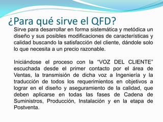¿Para qué sirve el QFD?
Sirve para desarrollar en forma sistemática y metódica un
diseño y sus posibles modificaciones de características y
calidad buscando la satisfacción del cliente, dándole solo
lo que necesita a un precio razonable.
Iniciándose el proceso con la “VOZ DEL CLIENTE”
escuchada desde el primer contacto por el área de
Ventas, la transmisión de dicha voz a Ingeniería y la
traducción de todos los requerimientos en objetivos a
lograr en el diseño y aseguramiento de la calidad, que
deben aplicarse en todas las fases de Cadena de
Suministros, Producción, Instalación y en la etapa de
Postventa.
 
