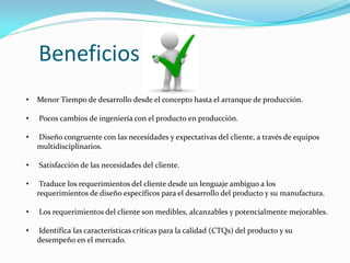 • Menor Tiempo de desarrollo desde el concepto hasta el arranque de producción.
• Pocos cambios de ingeniería con el producto en producción.
• Diseño congruente con las necesidades y expectativas del cliente, a través de equipos
multidisciplinarios.
• Satisfacción de las necesidades del cliente.
• Traduce los requerimientos del cliente desde un lenguaje ambiguo a los
requerimientos de diseño específicos para el desarrollo del producto y su manufactura.
• Los requerimientos del cliente son medibles, alcanzables y potencialmente mejorables.
• Identifica las características críticas para la calidad (CTQs) del producto y su
desempeño en el mercado.
Beneficios
 