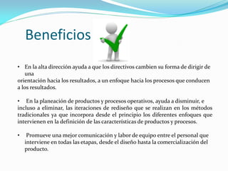 • En la alta dirección ayuda a que los directivos cambien su forma de dirigir de
una
orientación hacia los resultados, a un enfoque hacia los procesos que conducen
a los resultados.
• En la planeación de productos y procesos operativos, ayuda a disminuir, e
incluso a eliminar, las iteraciones de rediseño que se realizan en los métodos
tradicionales ya que incorpora desde el principio los diferentes enfoques que
intervienen en la definición de las características de productos y procesos.
• Promueve una mejor comunicación y labor de equipo entre el personal que
interviene en todas las etapas, desde el diseño hasta la comercialización del
producto.
Beneficios
 