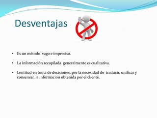 • Es un método vago e impreciso.
• La información recopilada generalmente es cualitativa.
• Lentitud en toma de decisiones, por la necesidad de traducir, unificar y
consensar, la información obtenida por el cliente.
Desventajas
 
