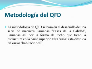 Metodología del QFD
 La metodología de QFD se basa en el desarrollo de una
serie de matrices llamadas “Casas de la Calidad”,
llamadas así por la forma de techo que tiene la
estructura en la parte superior. Esta “casa” está dividida
en varias “habitaciones”.
 