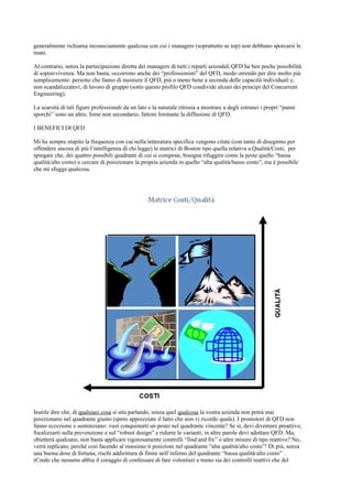 generalmente richiama inconsciamente qualcosa con cui i managers (soprattutto se top) non debbano sporcarsi le
mani.

Al contrario, senza la partecipazione diretta dei managers di tutti i reparti aziendali QFD ha ben poche possibilità
di sopravvivenza. Ma non basta, occorrono anche dei “professionisti” del QFD, modo orrendo per dire molto più
semplicemente: persone che fanno di mestiere il QFD, più o meno bene a seconda delle capacità individuali e,
non scandalizzatevi, di lavoro di gruppo (sotto questo profilo QFD condivide alcuni dei principi del Concurrent
Engineering).

La scarsità di tali figure professionali da un lato e la naturale ritrosia a mostrare a degli estranei i propri “panni
sporchi” sono un altro, forse non secondario, fattore limitante la diffusione di QFD.

I BENEFICI DI QFD

Mi ha sempre stupito la frequenza con cui nella letteratura specifica vengono citate (con tanto di disegnino per
offendere ancora di più l’intelligenza di chi legge) le matrici di Boston tipo quella relativa a Qualità/Costi, per
spiegare che, dei quattro possibili quadranti di cui si compone, bisogna rifuggire come la peste quello “bassa
qualità/alto costo) e cercare di posizionare la propria azienda in quello “alta qualità/basso costo”, ma è possibile
che mi sfugga qualcosa.




Inutile dire che, di qualsiasi cosa si stia parlando, senza quel qualcosa la vostra azienda non potrà mai
posizionarsi nel quadrante giusto (spero apprezziate il fatto che non vi ricordo quale). I promotori di QFD non
fanno eccezione e sentenziano: vuoi conquistarti un posto nel quadrante vincente? Se sì, devi diventare proattivo,
focalizzarti sulla prevenzione e sul “robust design” e ridurre le varianti; in altre parole devi adottare QFD. Ma,
obietterà qualcuno, non basta applicare rigorosamente controlli “find and fix” o altre misure di tipo reattivo? No,
verrà replicato, perché così facendo al massimo ti posizioni nel quadrante “alta qualità/alto costo”! Di più, senza
una buona dose di fortuna, rischi addirittura di finire nell’inferno del quadrante “bassa qualità/alto costo” .
(Credo che nessuno abbia il coraggio di confessare di fare volentieri a meno sia dei controlli reattivi che del
 