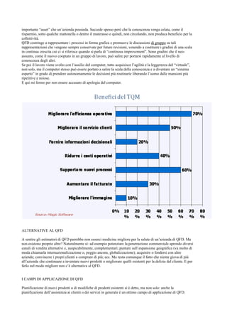 importante “asset” che un’azienda possieda. Succede spesso però che la conoscenza venga celata, come il
risparmio, sotto qualche mattonella o dentro il materasso e quindi, non circolando, non produca beneficio per la
collettività.
QFD costringe a rappresentare i processi in forma grafica e promuove le discussioni di gruppo su tali
rappresentazioni che vengono sempre conservate per future revisioni, venendo a costituire i gradini di una scala
in continua crescita cui ci si riferisce quando si parla di “continous improvement”. Sono gradini che il neo-
assunto, come il nuovo cooptato in un gruppo di lavoro, può salire per portarsi rapidamente al livello di
conoscenza degli altri.
Se poi il lavoro viene svolto con l’ausilio del computer, tutto acquisisce l’agilità e la leggerezza del “virtuale”,
non solo, ma il computer stesso può essere portato a salire la scala della conoscenza e a diventare un “sistema
esperto” in grado di prendere autonomamente le decisioni più routinarie liberando l’uomo dalle mansioni più
ripetitive e noiose.
E qui mi fermo per non essere accusato di apologia del computer.




ALTERNATIVE AL QFD

A sentire gli estimatori di QFD parrebbe non esserci medicina migliore per la salute di un’azienda di QFD. Ma
non esistono proprio altre? Naturalmente sì: ad esempio potenziare la penetrazione commerciale aprendo diversi
canali di vendita alternativi e, auspicabilmente, complementari; puntare sull’espansione geografica (va molto di
moda chiamarla internazionalizzazione o, peggio ancora, globalizzazione); acquisire o fondersi con altre
aziende; convincere i propri clienti a comprare di più; ecc. Ma resta comunque il fatto che niente giova di più
all’azienda che continuare a inventare nuovi prodotti o migliorare quelli esistenti per la delizia del cliente. E per
farlo nel modo migliore non c’è alternativa al QFD.


I CAMPI DI APPLICAZIONE DI QFD

Pianificazione di nuovi prodotti o di modifiche di prodotti esistenti si è detto, ma non solo: anche la
pianificazione dell’assistenza ai clienti o dei servizi in generale è un ottimo campo di applicazione di QFD.
 
