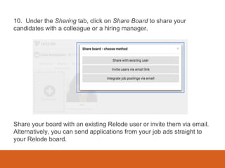 10. Under the Sharing tab, click on Share Board to share your
candidates with a colleague or a hiring manager.
Share your board with an existing Relode user or invite them via email.
Alternatively, you can send applications from your job ads straight to
your Relode board.
 