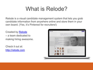 What is Relode?
Relode is a visual candidate management system that lets you grab
candidate information from anywhere online and store them in your
own board. (Yes, it’s Pinterest for recruiters!)
Created by Relode
– a team dedicated to
making hiring awesome.
Check it out at:
http://relode.com
 