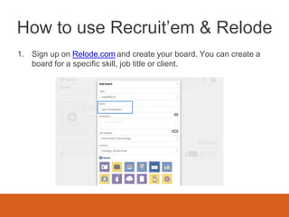 How to use Recruit’em & Relode
1. Sign up on Relode.com and create your board. You can create a
board for a specific skill, job title or client.
 