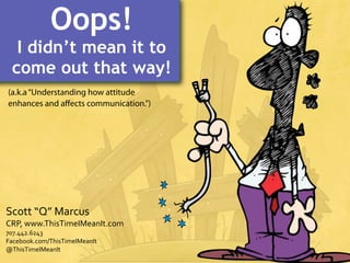 Oops!

I didn’t mean it to
come out that way!
(a.k.a “Understanding how attitude
enhances and aﬀects communication.”)

Scott	
  “Q”	
  Marcus

CRP,	
  www.ThisTimeIMeanIt.com
707.442.6243
Facebook.com/ThisTimeIMeanIt
@ThisTimeIMeanIt

 