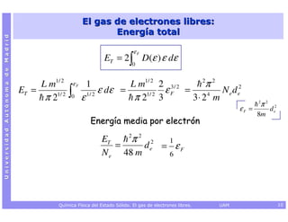 El gas de electrones libres:
                                                                 Energía total
Universidad Autónoma de Madrid




                                                                              εF
                                                                 ET = 2 ∫ D(ε ) ε dε
                                                                              0


                                      L m1/ 2        εF    1            L m1/ 2 2 3 / 2    2 2
                                                                                            π
                                 ET =
                                       π 21/ 2   ∫
                                                 0        ε 1/ 2
                                                                 ε dε =
                                                                         π 21/ 2 3
                                                                                   εF =
                                                                                        3⋅ 24 m
                                                                                                N e d e2
                                                                                                                          2
                                                                                                                          π2
                                                                                                                   εF =        d e2
                                                                                                                          8m
                                                            Energía media por electrón
                                                                     2 2
                                                                ET    π 2    1
                                                                   =     de = ε F
                                                                N e 48 m     6




                                            Química Física del Estado Sólido. El gas de electrones libres.   UAM                      10
 