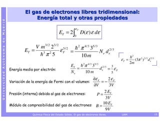 El gas de electrones libres tridimensional:
                                               Energía total y otras propiedades
Universidad Autónoma de Madrid




                                                                                 εF
                                                                    ET = 2 ∫ D(ε ) ε dε
                                                                                 0


                                              V m 3 / 2 23 / 2 5 / 2                 2
                                                                                         π 4 / 3 35 / 3
                                         ET =    3     2
                                                              εF =                                          N e d e2 / 3
                                                   π 5                                   10 m                                        2
                                                                                                                             εF =        (3π 2 ) 2 / 3 d e2 / 3
                                                                                           2    4/3   5/3                           2m
                                                                              ET            π      3                 3
                                 Energía media por electrón:                     =                          d e2 / 3 = ε F
                                                                              Ne               10 m                  5

                                                                                  ∂ε F    2ε F
                                 Variación de la energía de Fermi con el volumen:      =−
                                                                                  ∂V       3V
                                 Presión (interna) debida al gas de electrones:
                                                                                        2 ET
                                                                                    P=
                                                                                        3V
                                 Módulo de compresibilidad del gas de electrones: B =
                                                                                       10 ET
                                                                                        9V
                                              Química Física del Estado Sólido. El gas de electrones libres.                 UAM                                  15
 