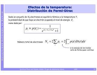 Efectos de la temperatura:
                                                       Distribución de Fermi-Dirac
Universidad Autónoma de Madrid




                                 Dado un conjunto de Ne electrones en equilibrio térmico a la temperatura T,
                                 la probabilidad de que haya un electrón ocupando el nivel de energía               εi
                                 viene dada por:
                                                                                     1
                                                     pi ≡ p (ε i ) =
                                                                           e ( ε i −ε F ) k B T + 1

                                                                                                              +∞
                                          Número total de electrones:          N e = 2∑ pi = 2 ∫ p (ε ) D(ε )dε
                                                                                                              −∞
                                                                                             i
                                                                                                                   si la energía de los niveles
                                                                                                                   varía de forma quasi-continua




                                             Química Física del Estado Sólido. El gas de electrones libres.              UAM                   16
 