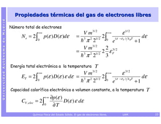 Propiedades térmicas del gas de electrones libres
Universidad Autónoma de Madrid




                                 Número total de electrones
                                                  +∞                               V m3 / 2     +∞         ε 1/ 2
                                       N e = 2∫        p (ε ) D (ε )dε           = 3 2 1/ 2 2 ∫      ( ε −ε F ) k B T
                                                                                                                         dε
                                                 0                                  π 2        0
                                                                                                   e                  +1
                                                                                   V m3 / 2   2 3/ 2
                                                                                 = 3 2 1/ 2 2 ε F
                                                                                    π 2       3
                                 Energía total electrónica a la temperatura                     T
                                                  +∞                       V m3 / 2     +∞         ε 3/ 2
                                       ET = 2 ∫        p (ε ) D(ε ) ε dε = 3 2 1/ 2 2 ∫      ( ε −ε F ) k B T
                                                                                                                 dε
                                                 0                          π 2        0
                                                                                           e                  +1
                                 Capacidad calorífica electrónica a volumen constante, a la temperatura                   T
                                                        +∞   ∂p (ε )
                                       CV ,elec = 2 ∫                D (ε ) ε dε
                                                       0      ∂T
                                             Química Física del Estado Sólido. El gas de electrones libres.   UAM             23
 
