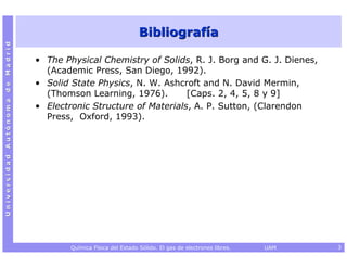Bibliografía
Universidad Autónoma de Madrid




                                 • The Physical Chemistry of Solids, R. J. Borg and G. J. Dienes,
                                   (Academic Press, San Diego, 1992).
                                 • Solid State Physics, N. W. Ashcroft and N. David Mermin,
                                   (Thomson Learning, 1976).        [Caps. 2, 4, 5, 8 y 9]
                                 • Electronic Structure of Materials, A. P. Sutton, (Clarendon
                                   Press, Oxford, 1993).




                                         Química Física del Estado Sólido. El gas de electrones libres.   UAM   3
 