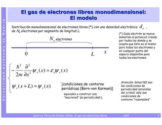El gas de electrones libres monodimensional:
                                                         El modelo
Universidad Autónoma de Madrid




                                 Distribución monodimensional de electrones libres (*) con una densidad electrónica           de   ,
                                 de Ne electrones por segmento de longitud L.
                                                                                                               (*) Cada electrón se mueve
                                                                                                               sometido al potencial creado
                                                           N e electrones                                      por todos los demás y se
                                                                                                               acepta que éste es el mismo
                                                                                                               para todos los electrones y
                                                                                                               en cualquier punto del
                                          0                                                   L         x      espacio disponible para
                                                                                                               todos los electrones.

                                      2
                                      ∂2
                                 −       2
                                           ψ x ( x) = ε xψ x ( x)
                                   2m ∂x
                                                                                                                Atención: éstas NO son
                                                                     [condiciones de contorno
                                 ψ x ( x + L) = ψ x ( x)             periódicas (Born-von Karman)]
                                                                                                                las condiciones de
                                                                                                                periodicidad naturales
                                                                       equivalen a construir una                del cristal; sólo son
                                                                       “macrored” de periodicidad L             condiciones de
                                                                                                                contorno “razonables”




                                              Química Física del Estado Sólido. El gas de electrones libres.      UAM                         5
 