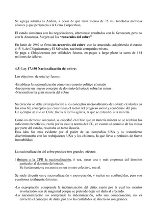 Se agrega además la Andina, a pesar de que tenía menos de 75 mil toneladas métricas
anuales y que pertenecía a la Cerro Corporation.
El estado comienza con las negociaciones, obteniendo resultados con la Kennecott, pero no
con la Anaconda. Surgen así los “convenios del cobre”
En Junio de 1969 se firma los acuerdos del cobre con la Anaconda, adquiriendo el estado
el 51% de Chiquicamata y El Salvador, naciendo compañías mixtas.
Se paga a Chiquicamata por utilidades futuras, en pagos a largo plazo la suma de 184
millones de dólares.
4.3) Ley 17.450 Nacionalización del cobre:
Los objetivos de esta ley fueron:
-Establecer la nacionalización como instrumento político el estado
-Incorporar un nuevo concepto de dominio del estado sobre las minas
-Nacionalizar la gran minería del cobre
Su creación se debe principalmente a los conceptos nacionalizantes del estado existentes en
los años 60, conceptos que constituían el motor del progreso social y económico del país.
Un ejemplo de ello en Chile, fue la reforma agraria, la que se extendió a la minería.
Como un elemento adicional, se concibió en Chile que en materia minera no se recibían los
suficientes beneficios, razón por la cual la norma del CC, en cuanto al dominio de las minas
por parte del estado, resultaba un tanto ilusoria.
Esta idea fue más evidente por el poder de las compañías USA y su tratamiento
discriminatorio con los trabajadores USA y los chilenos, lo que llevo a periodos de fuerte
inestabilidad.
La nacionalización del cobre produce tres grandes efectos:
1)Integra a la CPR la nacionalización, ó sea, pasar una o más empresas del dominio
particular al dominio del estado.
Su fundamento se encuentra en un interés colectivo, social.
Se suele discutir entre nacionalización y expropiación, y suelen ser confundidas, pero son
cuestiones totalmente distintas:
-La expropiación comprende la indemnización del daño, razón por la cual los montos
involucrados son de magnitud porque se pretende dejar sin daño al afectado.
-La nacionalización no comprende la indemnización, sólo una compensación, no va
envuelto el concepto de daño, por ello las cantidades de dinero no son grandes.
 