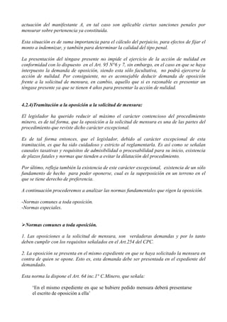 actuación del manifestante A, en tal caso son aplicable ciertas sanciones penales por
mensurar sobre pertenencia ya constituida.
Esta situación es de suma importancia para el cálculo del perjuicio, para efectos de fijar el
monto a indemnizar, y también para determinar la calidad del tipo penal.
La presentación del téngase presente no impide el ejercicio de la acción de nulidad en
conformidad con lo dispuesto en el Art. 95 N°6 y 7, sin embargo, en el caso en que se haya
interpuesto la demanda de oposición, siendo esta sólo facultativa, no podrá ejercerse la
acción de nulidad. Por consiguiente, no es aconsejable deducir demanda de oposición
frente a la solicitud de mensura, en cambio, aquello que si es razonable es presentar un
téngase presente ya que se tienen 4 años para presentar la acción de nulidad.
4.2.4)Tramitación a la oposición a la solicitud de mensura:
El legislador ha querido reducir al máximo el carácter contencioso del procedimiento
minero, es de tal forma, que la oposición a la solicitud de mensura es una de las partes del
procedimiento que reviste dicho carácter excepcional.
Es de tal forma entonces, que el legislador, debido al carácter excepcional de esta
tramitación, es que ha sido cuidadoso y estricto al reglamentarla. Es así como se señalan
causales taxativas y requisitos de admisibilidad o procesabilidad para su inicio, existencia
de plazos fatales y normas que tienden a evitar la dilatación del procedimiento.
Por último, refleja también la existencia de este carácter excepcional, existencia de un sólo
fundamento de hecho para poder oponerse, cual es la superposición en un terreno en el
que se tiene derecho de preferencia.
A continuación procederemos a analizar las normas fundamentales que rigen la oposición.
-Normas comunes a toda oposición.
-Normas especiales.
Normas comunes a toda oposición.
1. Las oposiciones a la solicitud de mensura, son verdaderas demandas y por lo tanto
deben cumplir con los requisitos señalados en el Art.254 del CPC.
2. La oposición se presenta en el mismo expediente en que se haya solicitado la mensura en
contra de quien se opone. Esto es, esta demanda debe ser presentada en el expediente del
demandado.
Esta norma la dispone el Art. 64 inc.1° C.Minero, que señala:
‘En el mismo expediente en que se hubiere pedido mensura deberá presentarse
el escrito de oposición a ella’
 