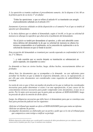 3. La oposición se tramita conforme el procedimiento sumario. Así lo dispone el Art. 68 en
la primera parte de su inciso 1° al señalar:
‘Todas las oposiciones a que se refiere el artículo 61 se tramitarán con arreglo
al procedimiento señalado en el artículo 233.’
Justamente el proceso señalado en dicha disposición es el sumario,38 en el que se tendrá al
opositor por demandante.
4. La única defensa que se admite al demandado, según el Art.68, es la que su solicitud de
mensura no abarque la superficie que abarcaría el pedimento del demandante.
‘En el juicio se tendrá por demandante al opositor, y sólo será admisible como
única defensa del demandado la de que su solicitud de mensura no abarca los
terrenos comprendidos en el pedimento, en la concesión de exploración o en la
solicitud de mensura en que se funda la acción’.
Esta excepción del demandado se tramitará por cuerda separada en conformidad al Art.34
inc.2° C:Minero.
‘…y toda cuestión que se suscite durante su tramitación se substanciará en
juicio separado, sin suspender su curso.’
La demanda se basa en ciertos hechos, luego, dichos hechos, necesariamente deben ser
probados.
Ahora bien, los documentos que se acompañan a la demanda no son suficientes para
acreditar los hechos en que se funda la respectiva demanda, esto es, la superposición, es
por ello que estos documentos son considerados como requisitos de admisibilidad o de
seriedad.
La razón de esto es que si bien son medios de prueba en los que se indican las coordenadas
necesarias para poder determinar si existe o no una superposición, el juez carece de los
conocimientos técnicos necesarios para poder comprender estos documentos, el juez no es
perito. Por lo tanto será necesario que la parte pida un informe al SERNAGEOMIN, luego
no procede de oficio la emisión de dicho oficio.
Luego, las diligencias necesarias que debe hacer el demandante para que se constituya una
base para presunción judicial son los siguientes:
-Solicitar al tribunal que mande un oficio al SERNAGEOMIN para que emita un informe.
-Solicitar un informe de peritos.
-Acompañar documentos ya elaborados por un perito y pedir que se le cite al tribunal para
que comparezca como testigo a ratificar su peritaje.
38 Dicha disposición señala además que se podrá pedir la sustitución de dicho procedimiento por uno ordinario cuando
existan motivos fundados para ello, lo que se tramitará como incidente.
 